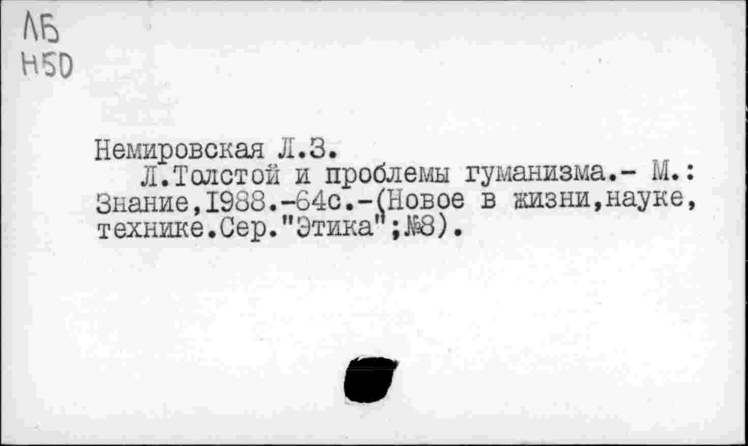 ﻿№ Н50
Немировская Л.З.
Л.Толстой и проблемы гуманизма.- М.: Знание,1988.-64с.-(Новое в аизни,науке, т ехнике. Сер. ” Этика’’; ЖЗ).